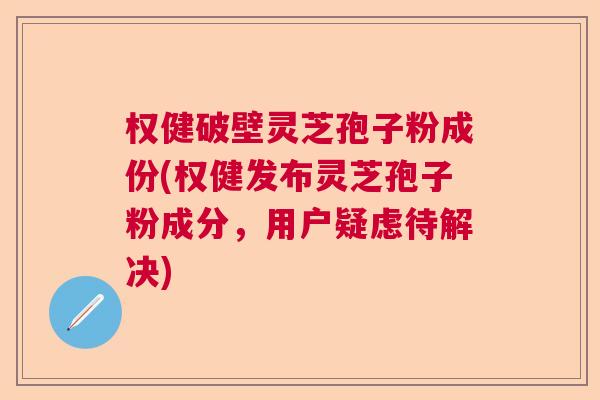 权健破壁灵芝孢子粉成份(权健发布灵芝孢子粉成分，用户疑虑待解决)  第1张