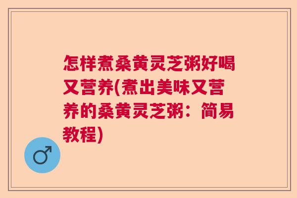怎样煮桑黄灵芝粥好喝又营养(煮出美味又营养的桑黄灵芝粥：简易教程)  第1张