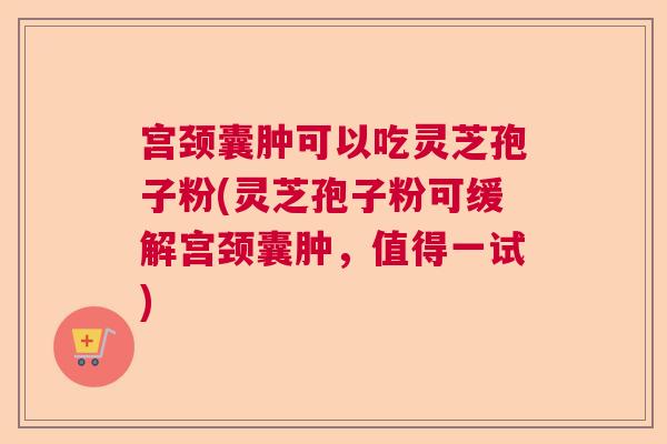 宫颈囊肿可以吃灵芝孢子粉(灵芝孢子粉可缓解宫颈囊肿，值得一试)  第1张