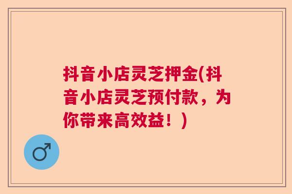 抖音小店灵芝押金(抖音小店灵芝预付款，为你带来高效益！)  第1张
