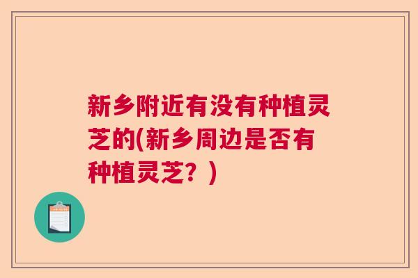 新乡附近有没有种植灵芝的(新乡周边是否有种植灵芝？)  第1张
