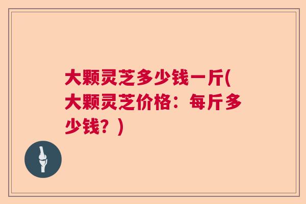 大颗灵芝多少钱一斤(大颗灵芝价格：每斤多少钱？)  第1张