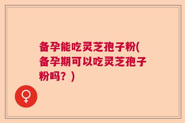 备孕能吃灵芝孢子粉(备孕期可以吃灵芝孢子粉吗？)  第1张