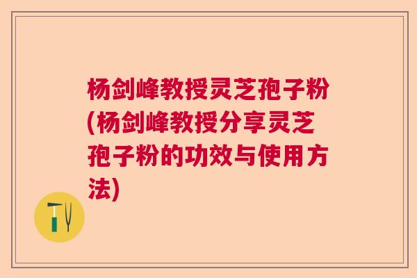 杨剑峰教授灵芝孢子粉(杨剑峰教授分享灵芝孢子粉的功效与使用方法)  第1张