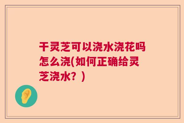 干灵芝可以浇水浇花吗怎么浇(如何正确给灵芝浇水？)  第1张