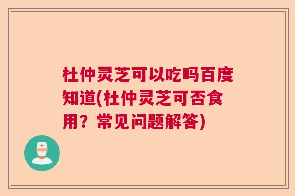 杜仲灵芝可以吃吗百度知道(杜仲灵芝可否食用？常见问题解答)  第1张