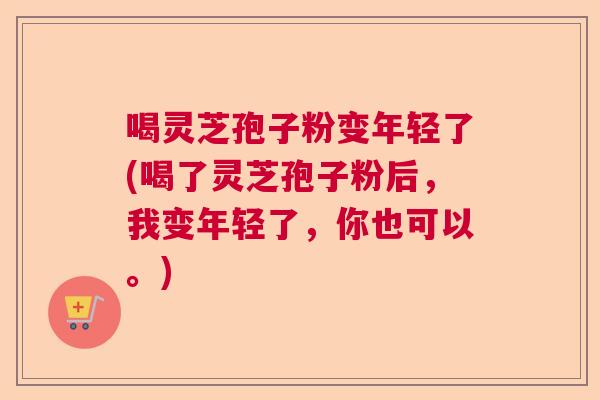 喝灵芝孢子粉变年轻了(喝了灵芝孢子粉后，我变年轻了，你也可以。)  第1张