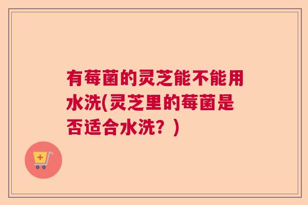 有莓菌的灵芝能不能用水洗(灵芝里的莓菌是否适合水洗？)  第1张