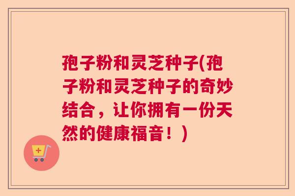 孢子粉和灵芝种子(孢子粉和灵芝种子的奇妙结合，让你拥有一份天然的健康福音！)  第1张