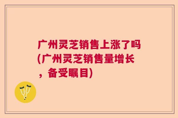 广州灵芝销售上涨了吗(广州灵芝销售量增长，备受瞩目)  第1张
