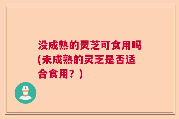 没成熟的灵芝可食用吗(未成熟的灵芝是否适合食用？)  第1张