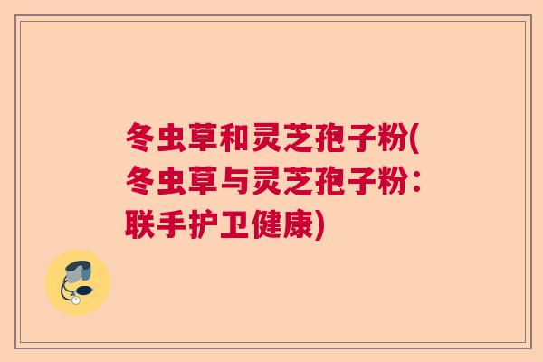 冬虫草和灵芝孢子粉(冬虫草与灵芝孢子粉：联手护卫健康)  第1张