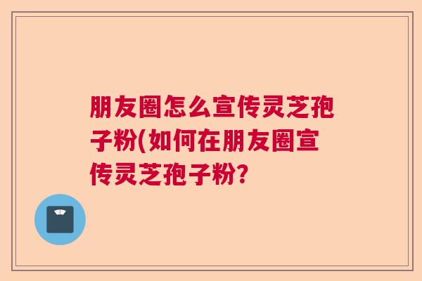 朋友圈怎么宣传灵芝孢子粉(如何在朋友圈宣传灵芝孢子粉？  第1张