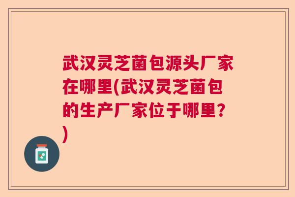 武汉灵芝菌包源头厂家在哪里(武汉灵芝菌包的生产厂家位于哪里？)  第1张