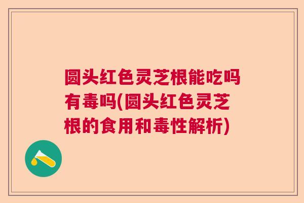 圆头红色灵芝根能吃吗有毒吗(圆头红色灵芝根的食用和毒性解析)  第1张