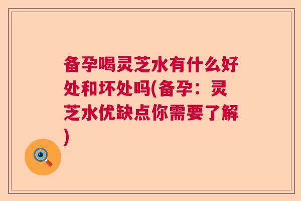 备孕喝灵芝水有什么好处和坏处吗(备孕：灵芝水优缺点你需要了解)  第1张