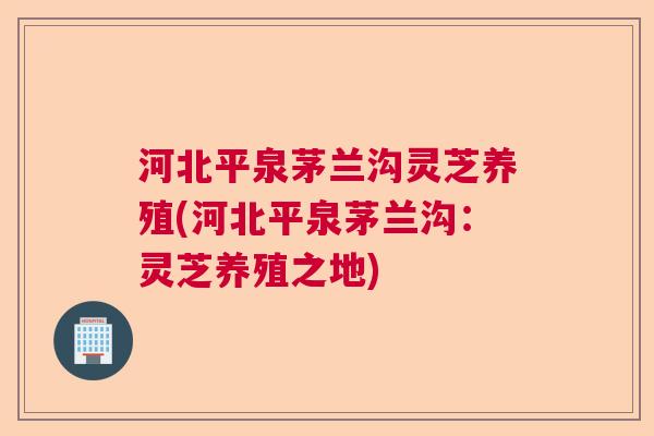 河北平泉茅兰沟灵芝养殖(河北平泉茅兰沟：灵芝养殖之地)  第1张