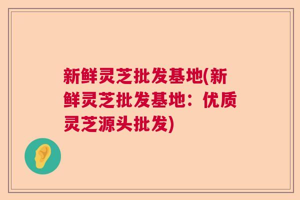 新鲜灵芝批发基地(新鲜灵芝批发基地：优质灵芝源头批发)  第1张