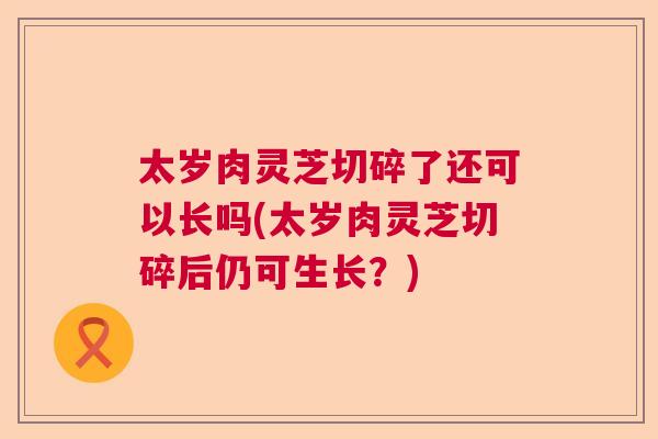 太岁肉灵芝切碎了还可以长吗(太岁肉灵芝切碎后仍可生长？)  第1张