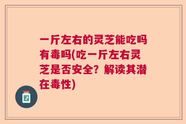 一斤左右的灵芝能吃吗有毒吗(吃一斤左右灵芝是否安全？解读其潜在毒性)  第1张