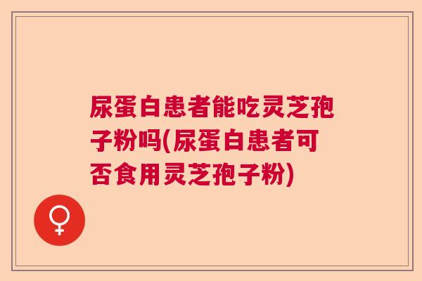 尿蛋白患者能吃灵芝孢子粉吗(尿蛋白患者可否食用灵芝孢子粉)  第1张