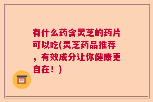 有什么药含灵芝的药片可以吃(灵芝药品推荐，有效成分让你健康更自在！)  第1张