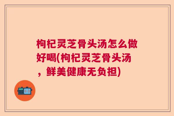 枸杞灵芝骨头汤怎么做好喝(枸杞灵芝骨头汤，鲜美健康无负担)  第1张