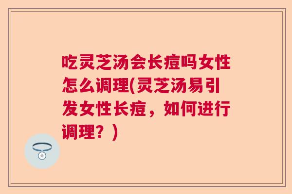 吃灵芝汤会长痘吗女性怎么调理(灵芝汤易引发女性长痘，如何进行调理？)  第1张