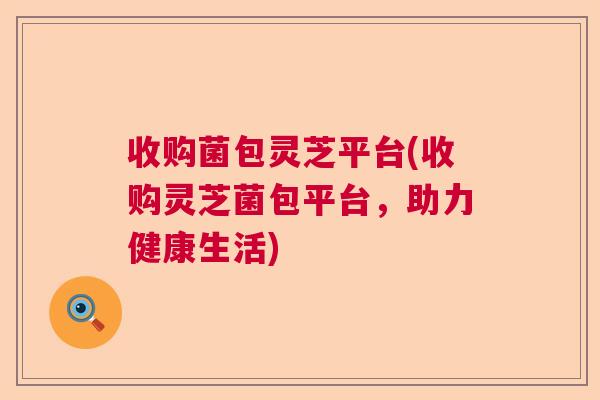 收购菌包灵芝平台(收购灵芝菌包平台，助力健康生活)  第1张