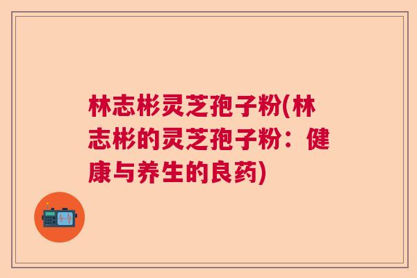 林志彬灵芝孢子粉(林志彬的灵芝孢子粉：健康与养生的良药)  第1张