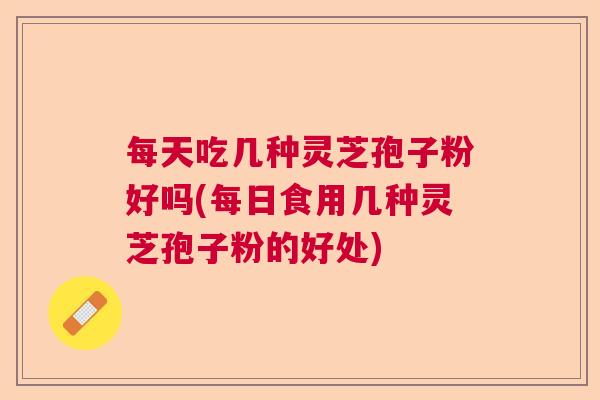 每天吃几种灵芝孢子粉好吗(每日食用几种灵芝孢子粉的好处)  第1张