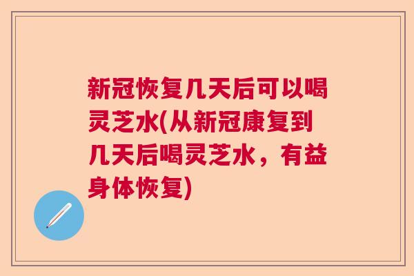 新冠恢复几天后可以喝灵芝水(从新冠康复到几天后喝灵芝水，有益身体恢复)  第1张