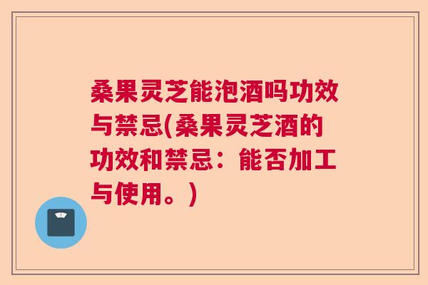 桑果灵芝能泡酒吗功效与禁忌(桑果灵芝酒的功效和禁忌：能否加工与使用。)  第1张