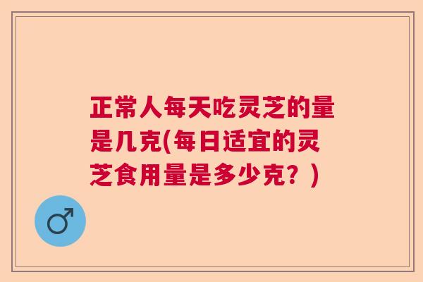 正常人每天吃灵芝的量是几克(每日适宜的灵芝食用量是多少克？)  第1张