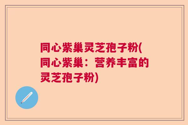 同心紫巢灵芝孢子粉(同心紫巢：营养丰富的灵芝孢子粉)  第1张