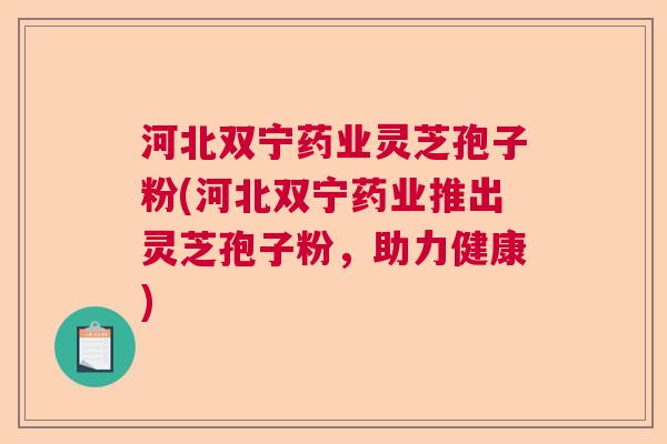 河北双宁药业灵芝孢子粉(河北双宁药业推出灵芝孢子粉，助力健康)  第1张