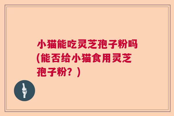 小猫能吃灵芝孢子粉吗(能否给小猫食用灵芝孢子粉？)  第1张