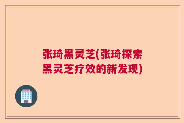 张琦黑灵芝(张琦探索黑灵芝疗效的新发现)  第1张