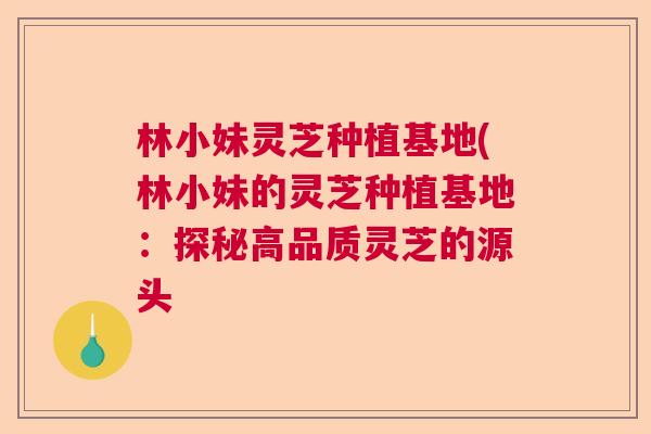 林小妹灵芝种植基地(林小妹的灵芝种植基地：探秘高品质灵芝的源头  第1张