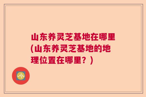 山东养灵芝基地在哪里(山东养灵芝基地的地理位置在哪里？)  第1张