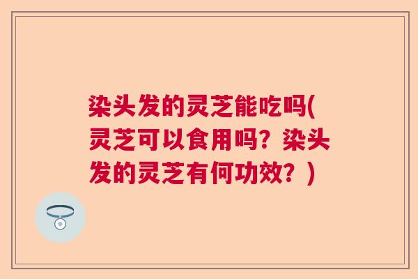 染头发的灵芝能吃吗(灵芝可以食用吗？染头发的灵芝有何功效？)  第1张
