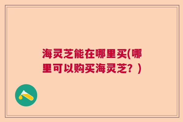 海灵芝能在哪里买(哪里可以购买海灵芝？)  第1张