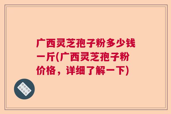 广西灵芝孢子粉多少钱一斤(广西灵芝孢子粉价格，详细了解一下)  第1张