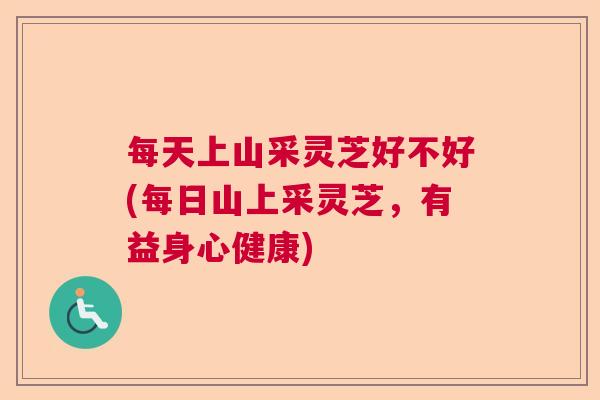 每天上山采灵芝好不好(每日山上采灵芝，有益身心健康)  第1张