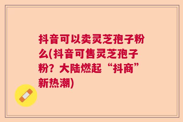 抖音可以卖灵芝孢子粉么(抖音可售灵芝孢子粉？大陆燃起“抖商”新热潮)  第1张