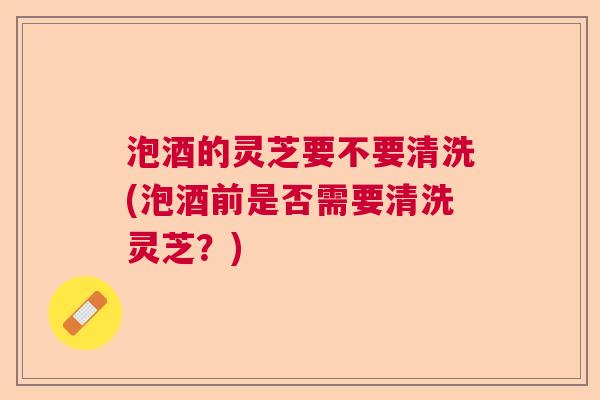 泡酒的灵芝要不要清洗(泡酒前是否需要清洗灵芝？)  第1张