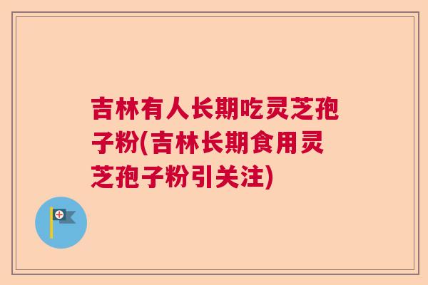 吉林有人长期吃灵芝孢子粉(吉林长期食用灵芝孢子粉引关注)  第1张