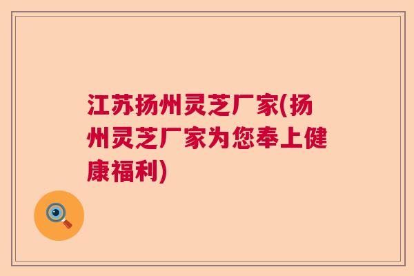 江苏扬州灵芝厂家(扬州灵芝厂家为您奉上健康福利)  第1张