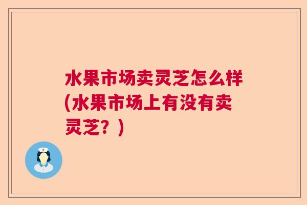 水果市场卖灵芝怎么样(水果市场上有没有卖灵芝？)  第1张