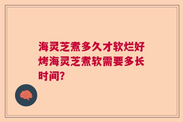 海灵芝煮多久才软烂好烤海灵芝煮软需要多长时间？  第1张